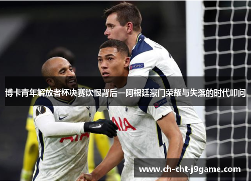 博卡青年解放者杯决赛饮恨背后一阿根廷豪门荣耀与失落的时代叩问 博卡青年解放者杯决赛饮恨背后一阿根廷豪门荣耀与失落的时代叩问