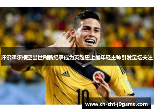 许尔泽尔横空出世刷新纪录成为英超史上最年轻主帅引发足坛关注